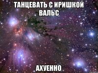 ТАНЦЕВАТЬ С ИРИШКОЙ ВАЛЬС АХУЕННО