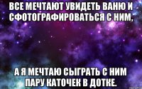 Все мечтают увидеть Ваню и сфотографироваться с ним, а я мечтаю сыграть с ним пару каточек в дотке.
