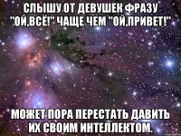 Слышу от девушек фразу "Ой,всё!" чаще чем "Ой,привет!" может пора перестать давить их своим интеллектом.