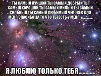 Ты самый лучший Ты самый Добрый ты Самый Хороший Ты самый Милый Ты самый Сильный ты самый ЛЮБИМЫЙ ЧЕЛОВЕК Для Меня Спасибо за То что ты ЕСТЬ у Меня. ............... Я ЛЮБЛЮ ТОЛЬКО ТЕБЯ............