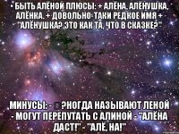 • БЫТЬ АЛЁНОЙ Плюсы: + Алёна, Алёнушка, Алёнка. + Довольно-таки редкое имя + "Алёнушка? Это как та, что в сказке?" Минусы: - �?ногда называют Леной - Могут перепутать с Алиной - "Алёна даст!" - "Алё, на!"