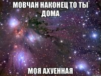 Мовчан наконец то ты дома моя ахуенная