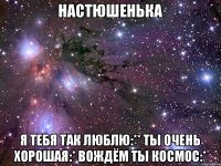 Настюшенька Я тебя так люблю:** Ты очень хорошая:* Вождём ты космос:*