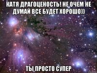 катя драгоценость! не очем не думай все будет хорошо)) ты просто супер