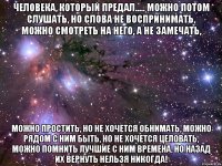 Человека, который предал..... можно потом слушать, но слова не воспринимать, можно смотреть на него, а не замечать, можно простить, но не хочется обнимать, можно рядом с ним быть, но не хочется целовать, можно помнить лучшие с ним времена, но назад их вернуть нельзя НИКОГДА!