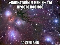 ♥калкатайым менiн♥ ты просто космос © султан))