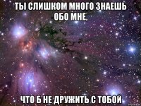 Ты слишком много знаешь обо мне, что б не дружить с тобой