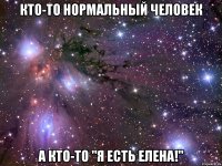 кто-то нормальный человек а кто-то "Я ЕСТЬ ЕЛЕНА!"