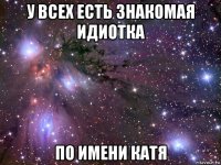 у всех есть знакомая идиотка по имени катя