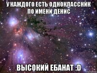 у каждого есть одноклассник по имени денис высокий ебанат :d