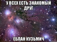 у всех есть знакомый друг еблан кузьмич