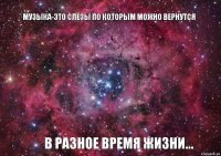 Музыка-это слёзы по которым можно вернутся в разное время жизни...