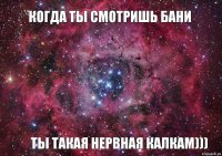 когда ты смотришь бани ты такая нервная калкам)))