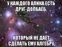 у каждого алика есть друг-долбаёб, который не даёт сделать ему алгебру