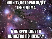 ищи ту,которая ждёт тебя дома а не курит,пьет и шляется по клубам