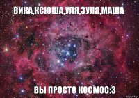 Вика,Ксюша,Уля,Зуля,Маша Вы просто космос:3