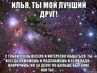 илья, ты мой лучший друг! с тобой очень весело и интересно общаться, ты всегда поможешь и подскажешь и если надо - накричишь, но за дело! по-больше бы таких как ты!...