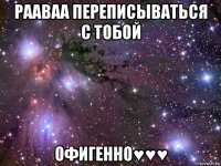 рааваа переписываться с тобой офигенно♥♥♥