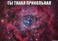 ты такая прикольная 