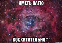 иметь катю восхитительно***