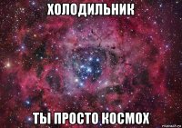 холодильник ты просто космох