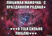 любимая мамочка:* с праздником родная♥ ♥♥♥я тебя сильно люблю♥♥♥