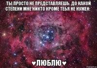 ты просто не представляешь, до какой степени мне никто кроме тебя не нужен:* ♥люблю♥