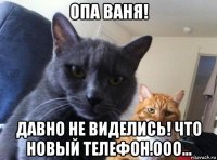 опа ваня! давно не виделись! что новый телефон.ооо...