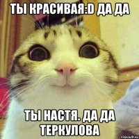 ты красивая:d да да ты настя. да да теркулова