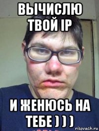 вычислю твой ip и женюсь на тебе ) ) )