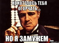 Не хотелось тебя огорчать.... Но я замужем ...