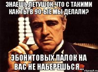 Знаешь,петушок,что с такими как ты в 90-ые мы делали? Эбонитовых палок на вас не наберешься...