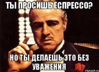 Ты просишь еспрессо? Но ты делаешь это без уважения