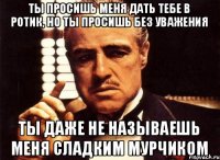 Ты просишь меня дать тебе в ротик, но ты просишь без уважения Ты даже не называешь меня сладким мурчиком