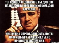 Ты пришел и говоришь:ты даже не назвал меня крестным отцом. Дон Карлеоне, мне нужна справедливость. Но ты просишь без уважения, ты не предлагаешь дружбу,