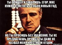 Ты пришел и говоришь: Егор, мне нужно отметить с тобой Новый год. Но ты просишь без уважения, ты не предлагаешь дружбу, ты даже не назвал меня крестным отцом.