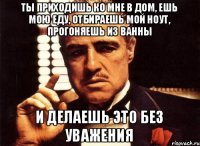 Ты приходишь ко мне в дом, ешь мою еду, отбираешь мой ноут, прогоняешь из ванны и делаешь это без уважения