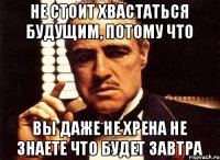 НЕ СТОИТ ХВАСТАТЬСЯ БУДУЩИМ, ПОТОМУ ЧТО ВЫ ДАЖЕ НЕ ХРЕНА НЕ ЗНАЕТЕ ЧТО БУДЕТ ЗАВТРА