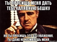 Ты просишь меня дать тебе халявную бешку но ты просишь это без уважения, ты даже не називаешь меня