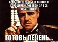 Аркадий, ведь ты не выпил с хорошим человеком за все праздники. Готовь печень...