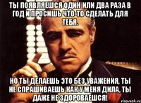 Ты появляешся один или два раза в год и просишь что-то сделать для тебя. Но ты делаешь это без уважения, ты не спрашиваешь как у меня дила, ты даже не здороваешся!