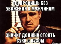 ты просишь без уважения к мужчинам значит должна стоять сука с пузом