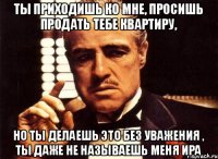 Ты приходишь ко мне, просишь продать тебе квартиру, но ты делаешь это без уважения , ты даже не называешь меня Ира