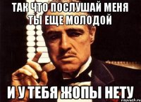 так что послушай меня ты еще молодой и у тебя жопы нету