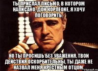 Ты прислал письмо, в котором написано: дон Корлеоне, я хочу поговорить. Но ты просишь без уважения, твои действия оскорбительны, ты даже не назвал меня крестным отцом.