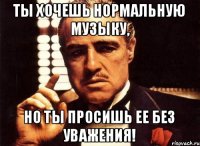 ТЫ хочешь нормальную музыку, Но ты просишь ее без уважения!