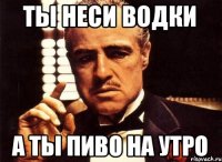 ты неси водки а ты пиво на утро