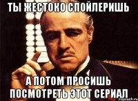 Ты жестоко спойлеришь А потом просишь посмотреть этот сериал