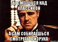 ты смеешься над классикой а сам собираешься смотреть физрука