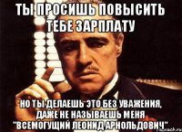 ТЫ ПРОСИШЬ ПОВЫСИТЬ ТЕБЕ ЗАРПЛАТУ НО ТЫ ДЕЛАЕШЬ ЭТО БЕЗ УВАЖЕНИЯ, ДАЖЕ НЕ НАЗЫВАЕШЬ МЕНЯ "ВСЕМОГУЩИЙ ЛЕОНИД АРНОЛЬДОВИЧ"